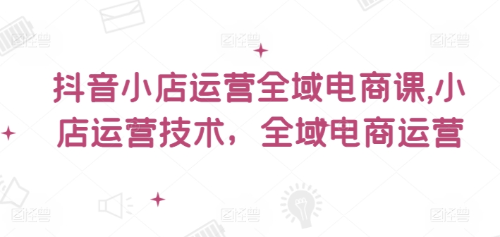 抖音小店运营全域电商课，​小店运营技术，全域电商运营-私藏资源社