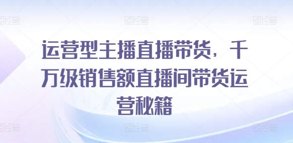 运营型主播直播带货，​千万级销售额直播间带货运营秘籍-私藏资源社