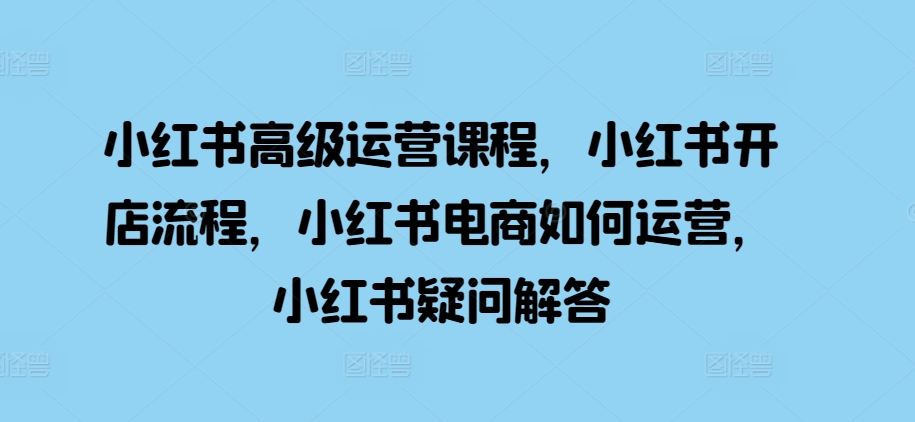 小红书高级运营课程，小红书开店流程，小红书电商如何运营，小红书疑问解答-私藏资源社