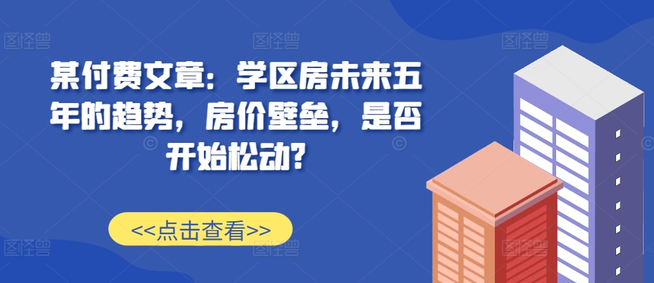 某付费文章：学区房未来五年的趋势，房价壁垒，是否开始松动?-私藏资源社