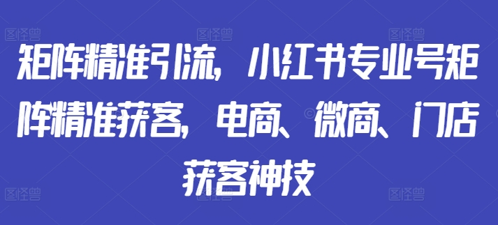 矩阵精准引流，小红书专业号矩阵精准获客，电商、微商、门店获客神技-私藏资源社