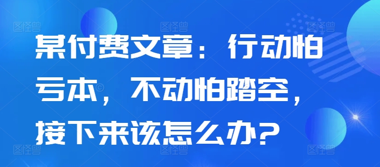 某付费文章：行动怕亏本，不动怕踏空，接下来该怎么办?-私藏资源社