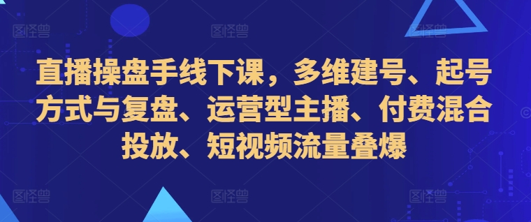 直播操盘手线下课，多维建号、起号方式与复盘、运营型主播、付费混合投放、短视频流量叠爆-私藏资源社