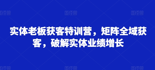 实体老板获客特训营，矩阵全域获客，破解实体业绩增长-私藏资源社