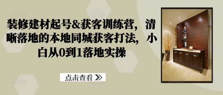 装修建材起号&获客训练营，​清晰落地的本地同城获客打法，小白从0到1落地实操-私藏资源社