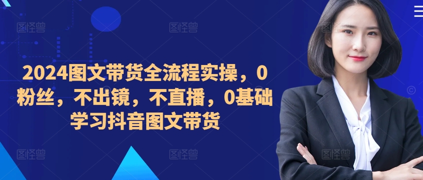 ​​​​​​2024图文带货全流程实操，0粉丝，不出镜，不直播，0基础学习抖音图文带货-私藏资源社