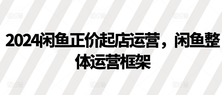 2024闲鱼正价起店运营，闲鱼整体运营框架-私藏资源社